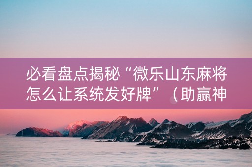 必看盘点揭秘“微乐山东麻将怎么让系统发好牌”（助赢神器)