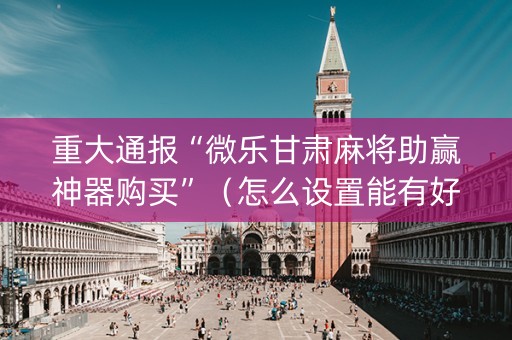 重大通报“微乐甘肃麻将助赢神器购买”（怎么设置能有好牌)