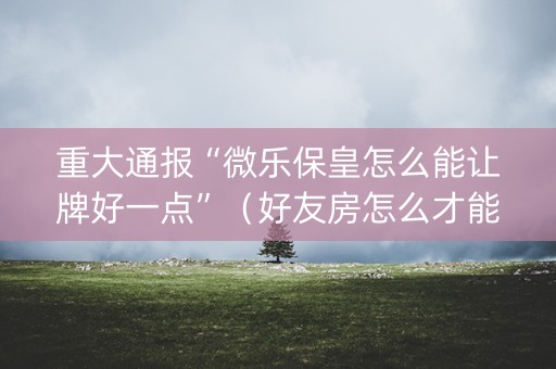 重大通报“微乐保皇怎么能让牌好一点”（好友房怎么才能赢)