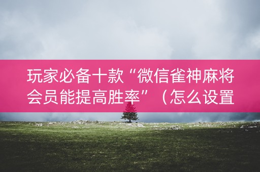 玩家必备十款“微信雀神麻将会员能提高胜率”（怎么设置能有好牌)