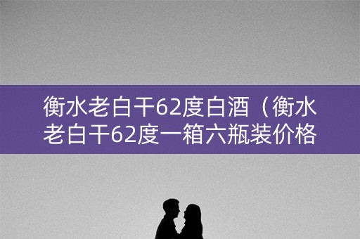 衡水老白干62度白酒（衡水老白干62度一箱六瓶装价格表）