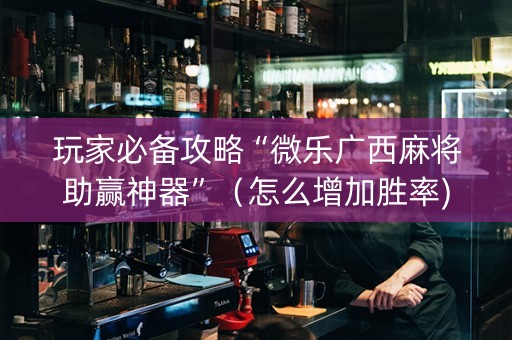 玩家必备攻略“微乐广西麻将助赢神器”（怎么增加胜率)