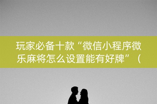 玩家必备十款“微信小程序微乐麻将怎么设置能有好牌”（提高胜率技巧)