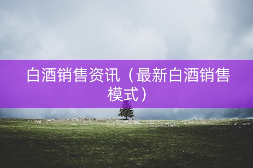 白酒销售资讯（最新白酒销售模式）