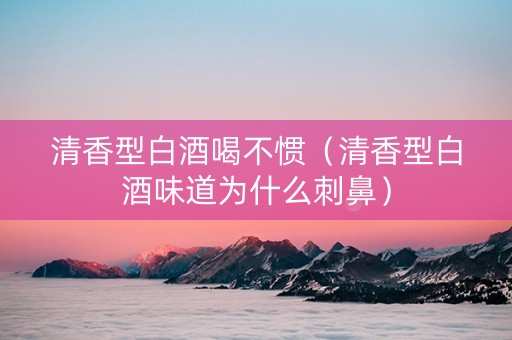 清香型白酒喝不惯（清香型白酒味道为什么刺鼻）