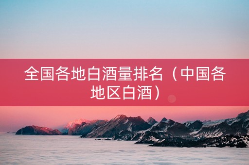 全国各地白酒量排名（中国各地区白酒）