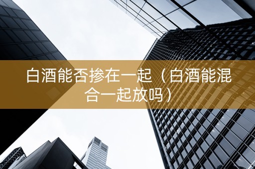 白酒能否掺在一起（白酒能混合一起放吗）