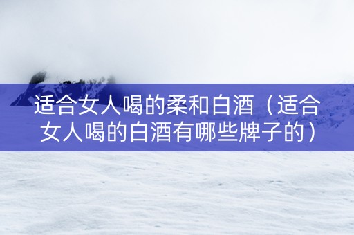 适合女人喝的柔和白酒（适合女人喝的白酒有哪些牌子的）