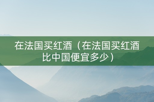 在法国买红酒（在法国买红酒比中国便宜多少）
