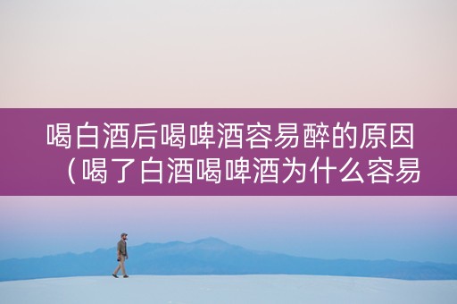喝白酒后喝啤酒容易醉的原因（喝了白酒喝啤酒为什么容易醉）