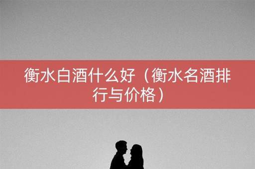衡水白酒什么好（衡水名酒排行与价格）