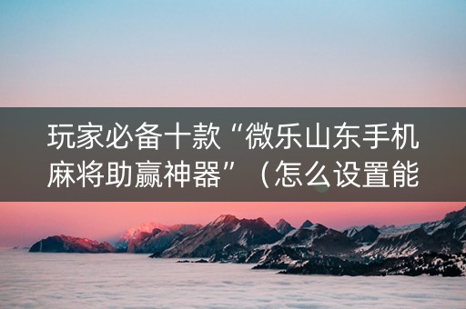 玩家必备十款“微乐山东手机麻将助赢神器”（怎么设置能有好牌)