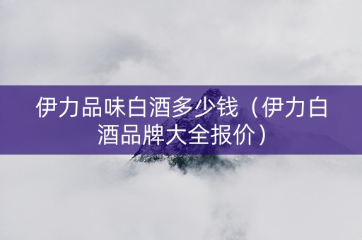 伊力品味白酒多少钱（伊力白酒品牌大全报价）