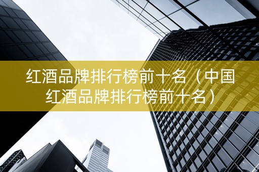 红酒品牌排行榜前十名（中国红酒品牌排行榜前十名）