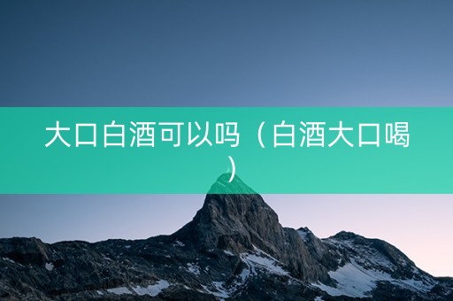 大口白酒可以吗（白酒大口喝）