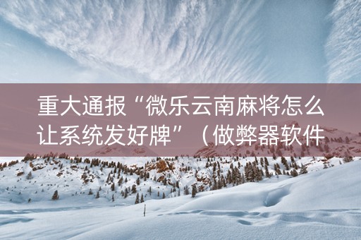 重大通报“微乐云南麻将怎么让系统发好牌”（做弊器软件下载)