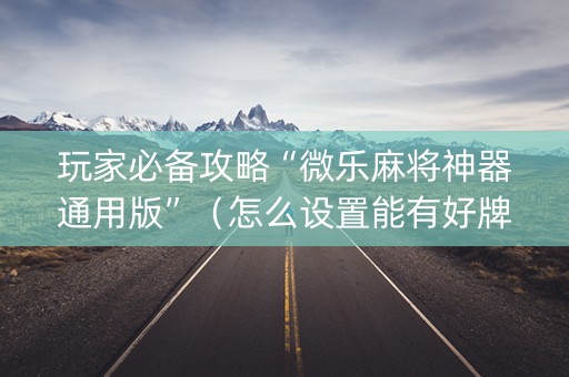 玩家必备攻略“微乐麻将神器通用版”（怎么设置能有好牌)