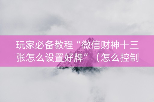 玩家必备教程“微信财神十三张怎么设置好牌”（怎么控制输赢)