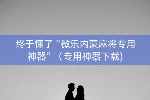 终于懂了“微乐内蒙麻将专用神器”（专用神器下载)