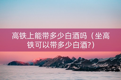高铁上能带多少白酒吗（坐高铁可以带多少白酒?）