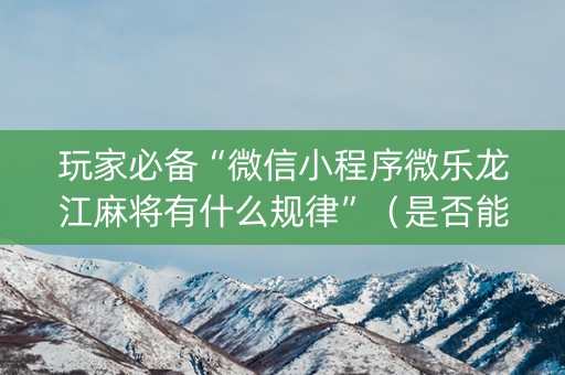 玩家必备“微信小程序微乐龙江麻将有什么规律”（是否能开挂)