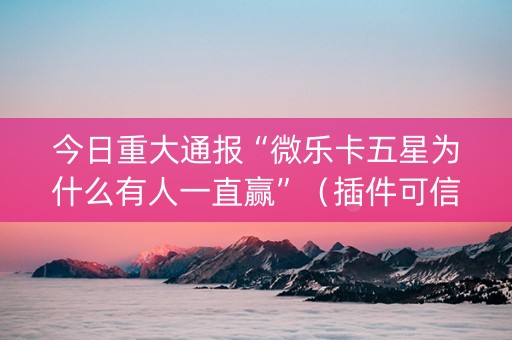 今日重大通报“微乐卡五星为什么有人一直赢”（插件可信吗)