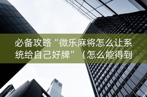 必备攻略“微乐麻将怎么让系统给自己好牌”（怎么能得到好牌)
