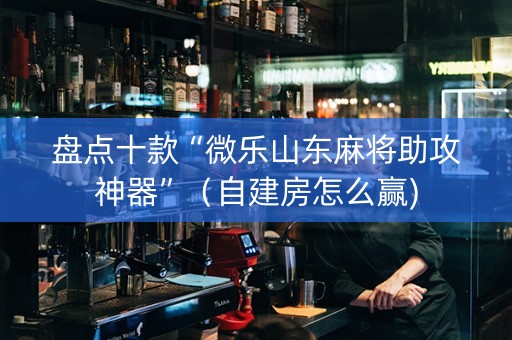 盘点十款“微乐山东麻将助攻神器”（自建房怎么赢)