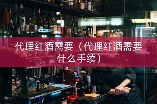 代理红酒需要（代理红酒需要什么手续）