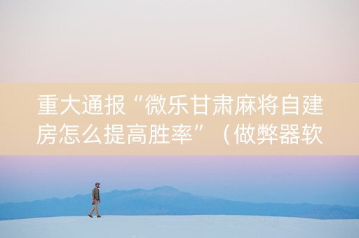 重大通报“微乐甘肃麻将自建房怎么提高胜率”（做弊器软件下载)
