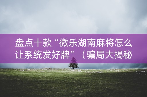 盘点十款“微乐湖南麻将怎么让系统发好牌”（骗局大揭秘)