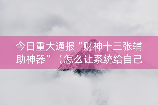 今日重大通报“财神十三张辅助神器”（怎么让系统给自己好牌)