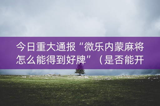 今日重大通报“微乐内蒙麻将怎么能得到好牌”（是否能开挂)