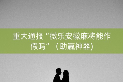 重大通报“微乐安徽麻将能作假吗”（助赢神器)