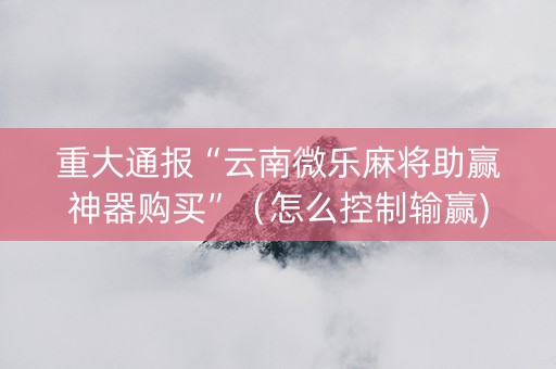 重大通报“云南微乐麻将助赢神器购买”（怎么控制输赢)