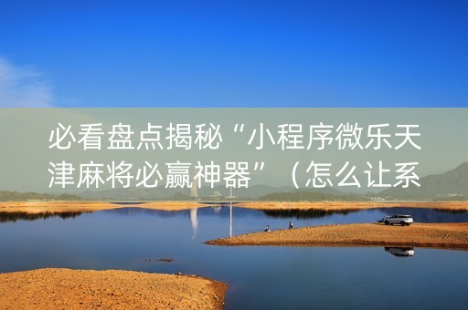必看盘点揭秘“小程序微乐天津麻将必赢神器”（怎么让系统给你发好牌)