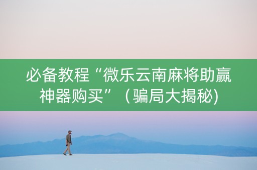 必备教程“微乐云南麻将助赢神器购买”（骗局大揭秘)