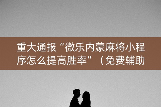重大通报“微乐内蒙麻将小程序怎么提高胜率”（免费辅助)