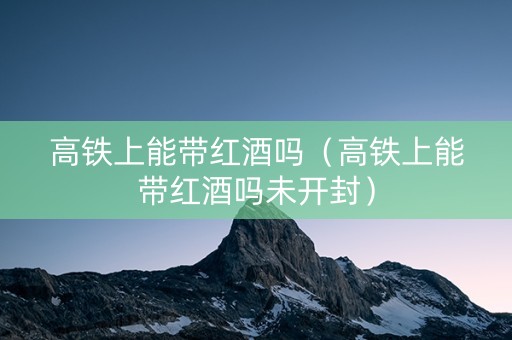 高铁上能带红酒吗（高铁上能带红酒吗未开封）