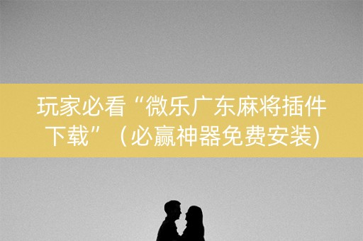 玩家必看“微乐广东麻将插件下载”（必赢神器免费安装)