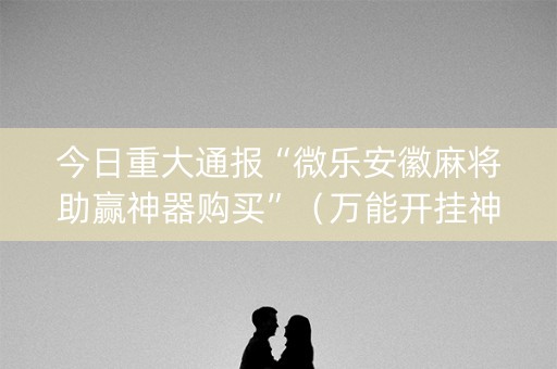 今日重大通报“微乐安徽麻将助赢神器购买”（万能开挂神器)