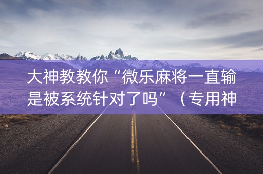 大神教教你“微乐麻将一直输是被系统针对了吗”（专用神器)