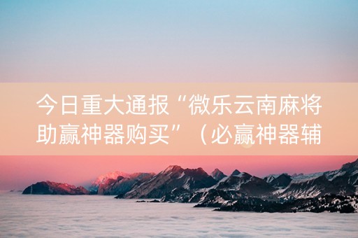 今日重大通报“微乐云南麻将助赢神器购买”（必赢神器辅助器)