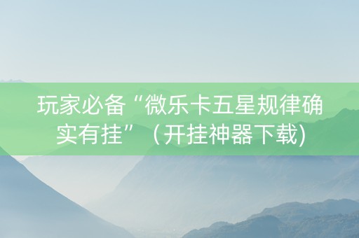 玩家必备“微乐卡五星规律确实有挂”（开挂神器下载)