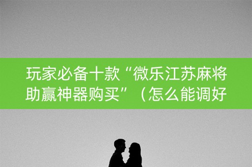 玩家必备十款“微乐江苏麻将助赢神器购买”（怎么能调好牌)