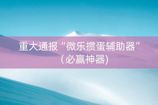 重大通报“微乐掼蛋辅助器”（必赢神器)