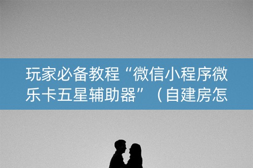 玩家必备教程“微信小程序微乐卡五星辅助器”（自建房怎么拿好牌)