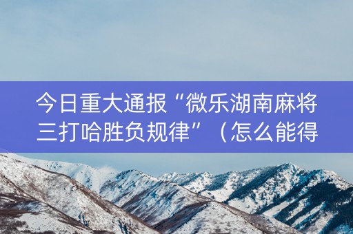 今日重大通报“微乐湖南麻将三打哈胜负规律”（怎么能得到好牌)