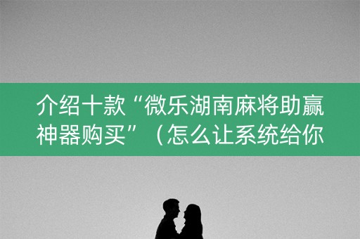 介绍十款“微乐湖南麻将助赢神器购买”（怎么让系统给你发好牌)