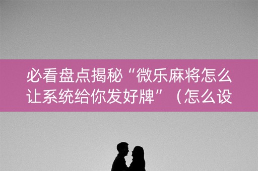 必看盘点揭秘“微乐麻将怎么让系统给你发好牌”（怎么设置才能赢)